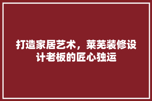 打造家居艺术，莱芜装修设计老板的匠心独运  第1张