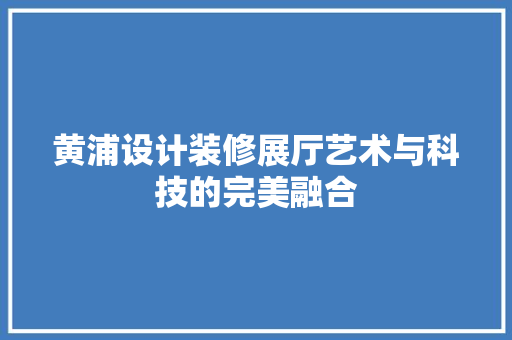黄浦设计装修展厅艺术与科技的完美融合  第1张