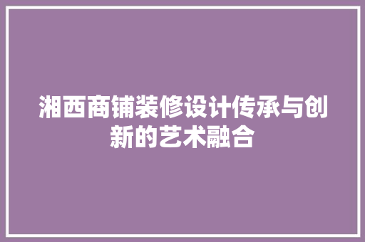湘西商铺装修设计传承与创新的艺术融合 第1张 湘西商铺装修设计传承与创新的艺术融合 第1张