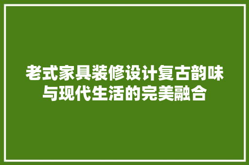 老式家具装修设计复古韵味与现代生活的完美融合