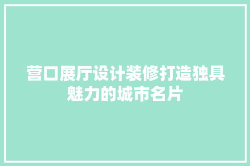 营口展厅设计装修打造独具魅力的城市名片 第1张 营口展厅设计装修打造独具魅力的城市名片 第1张