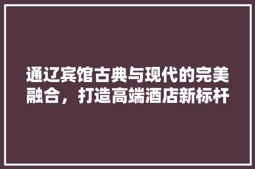 通辽宾馆古典与现代的完美融合,打造高端酒店新标杆 第1张 通辽宾馆古典与现代的完美融合,打造高端酒店新标杆 第1张