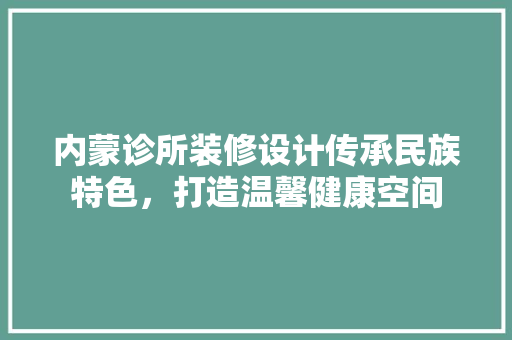 内蒙诊所装修设计传承民族特色,打造温馨健康空间 第1张 内蒙诊所装修设计传承民族特色,打造温馨健康空间 第1张