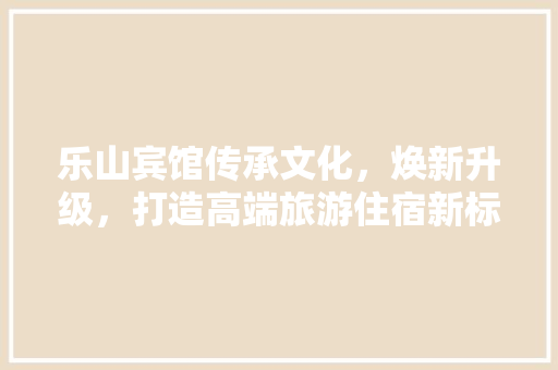乐山宾馆传承文化,焕新升级,打造高端旅游住宿新标杆