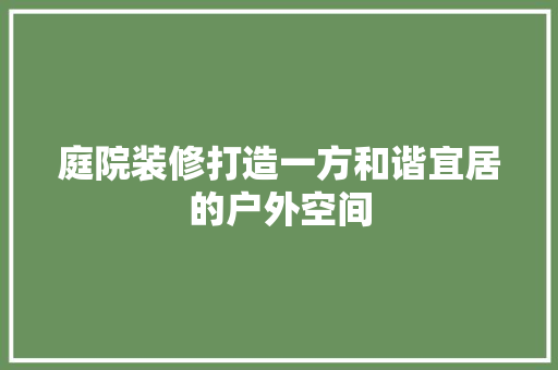 庭院装修打造一方和谐宜居的户外空间
