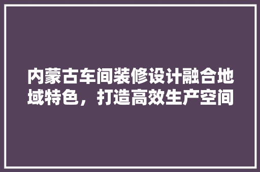内蒙古车间装修设计融合地域特色,打造高效生产空间